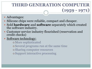 THIRD GENERATION COMPUTER
                      (1959 - 1971)
 Advantages:
 Silicone chips were reliable, compact and cheaper.
 Sold hardware and software separately which created
  the software industry.
 Customer service industry flourished (reservation and
  credit checks)
 Software technology:
        More sophisticated
        Several programs run at the same time
        Sharing computer resources
        Support interactive processing
 