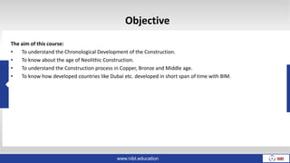 Objective
The aim of this course:
• To understand the Chronological Development of the Construction.
• To know about the age of Neolithic Construction.
• To understand the Construction process in Copper, Bronze and Middle age.
• To know how developed countries like Dubai etc. developed in short span of time with BIM.
www.nibt.education
 