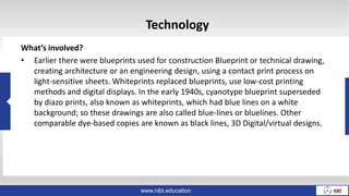 Technology
What’s involved?
• Earlier there were blueprints used for construction Blueprint or technical drawing,
creating architecture or an engineering design, using a contact print process on
light-sensitive sheets. Whiteprints replaced blueprints, use low-cost printing
methods and digital displays. In the early 1940s, cyanotype blueprint superseded
by diazo prints, also known as whiteprints, which had blue lines on a white
background; so these drawings are also called blue-lines or bluelines. Other
comparable dye-based copies are known as black lines, 3D Digital/virtual designs.
www.nibt.education
 