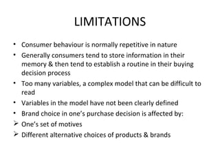 LIMITATIONS
• Consumer behaviour is normally repetitive in nature
• Generally consumers tend to store information in their
memory & then tend to establish a routine in their buying
decision process
• Too many variables, a complex model that can be difficult to
read
• Variables in the model have not been clearly defined
• Brand choice in one’s purchase decision is affected by:
 One’s set of motives
 Different alternative choices of products & brands
 