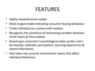 FEATURES
• Highly comprehensive model
• Multi-staged model indicating consumer buying behaviour
• Treats individual as a system with outputs
• Recognizes the existence of intervening variables between
initial inputs & final outputs
• Based upon consumer’s psychological make up like: one’s
personality, attitudes, perceptions, learning experiences &
stored information
• Also takes into account environment inputs that affect
individual behaviour
 
