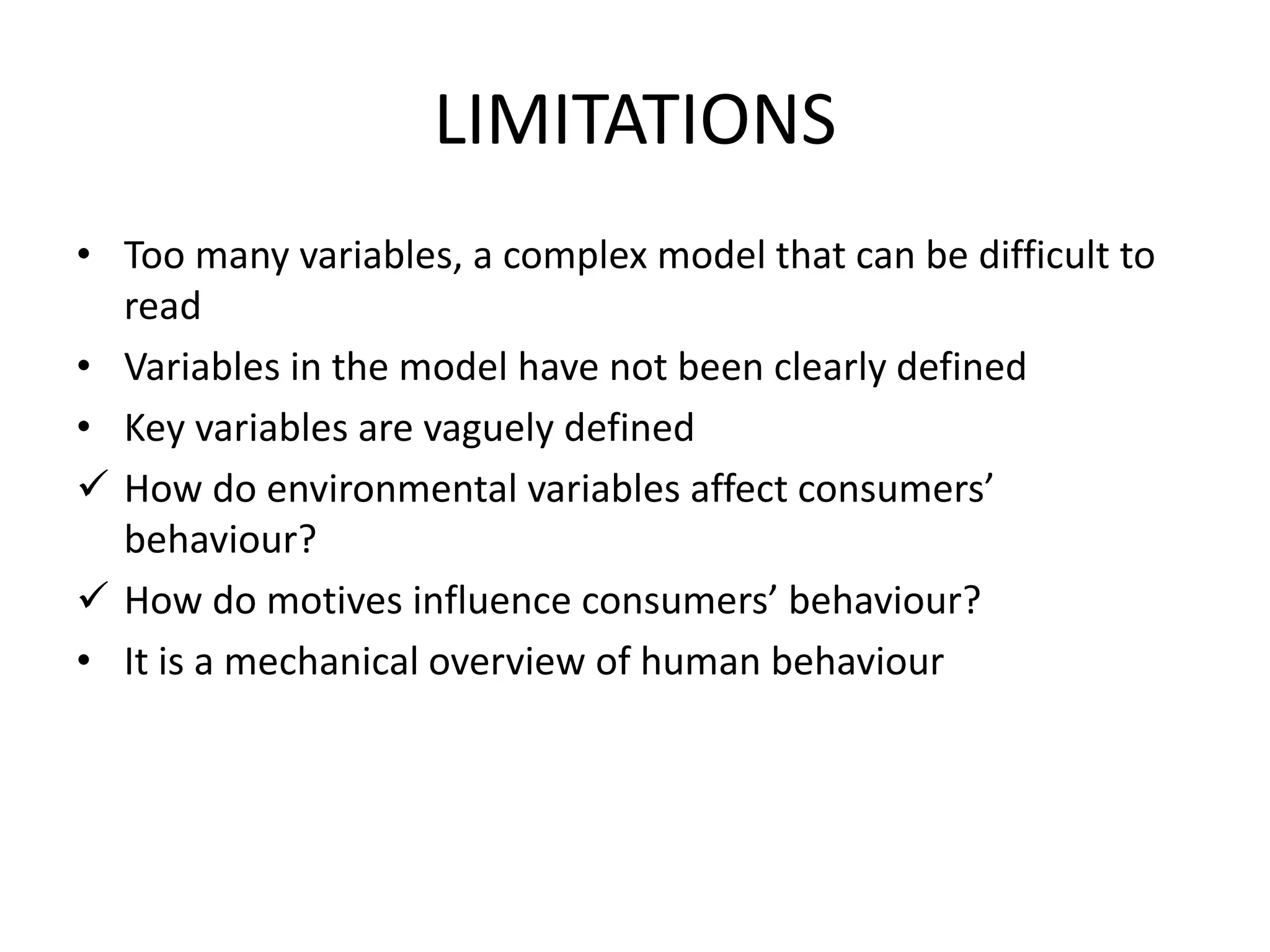 LIMITATIONS
• Too many variables, a complex model that can be difficult to
read
• Variables in the model have not been clearly defined
• Key variables are vaguely defined
 How do environmental variables affect consumers’
behaviour?
 How do motives influence consumers’ behaviour?
• It is a mechanical overview of human behaviour
 