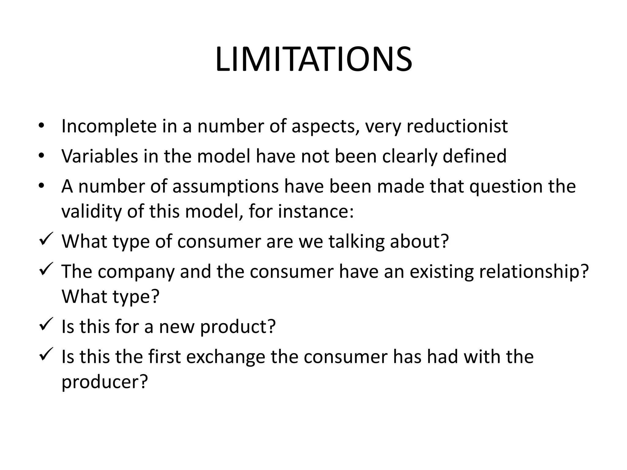 LIMITATIONS
• Incomplete in a number of aspects, very reductionist
• Variables in the model have not been clearly defined
• A number of assumptions have been made that question the
validity of this model, for instance:
 What type of consumer are we talking about?
 The company and the consumer have an existing relationship?
What type?
 Is this for a new product?
 Is this the first exchange the consumer has had with the
producer?
 