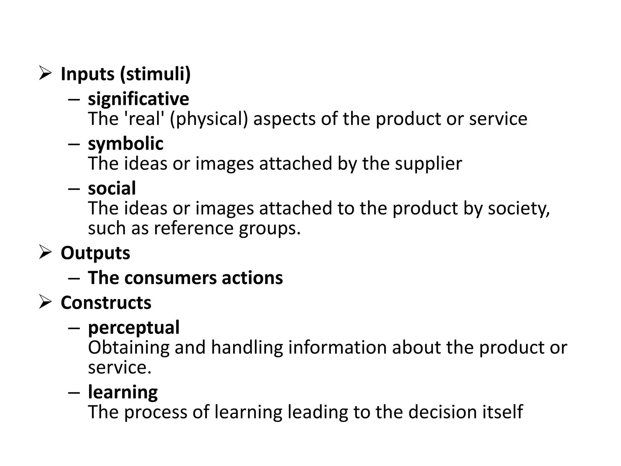  Inputs (stimuli)
– significative
The 'real' (physical) aspects of the product or service
– symbolic
The ideas or images attached by the supplier
– social
The ideas or images attached to the product by society,
such as reference groups.
 Outputs
– The consumers actions
 Constructs
– perceptual
Obtaining and handling information about the product or
service.
– learning
The process of learning leading to the decision itself
 