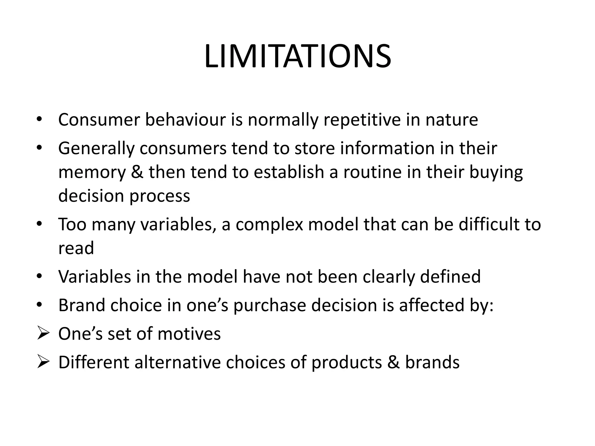 LIMITATIONS
• Consumer behaviour is normally repetitive in nature
• Generally consumers tend to store information in their
memory & then tend to establish a routine in their buying
decision process
• Too many variables, a complex model that can be difficult to
read
• Variables in the model have not been clearly defined
• Brand choice in one’s purchase decision is affected by:
 One’s set of motives
 Different alternative choices of products & brands
 
