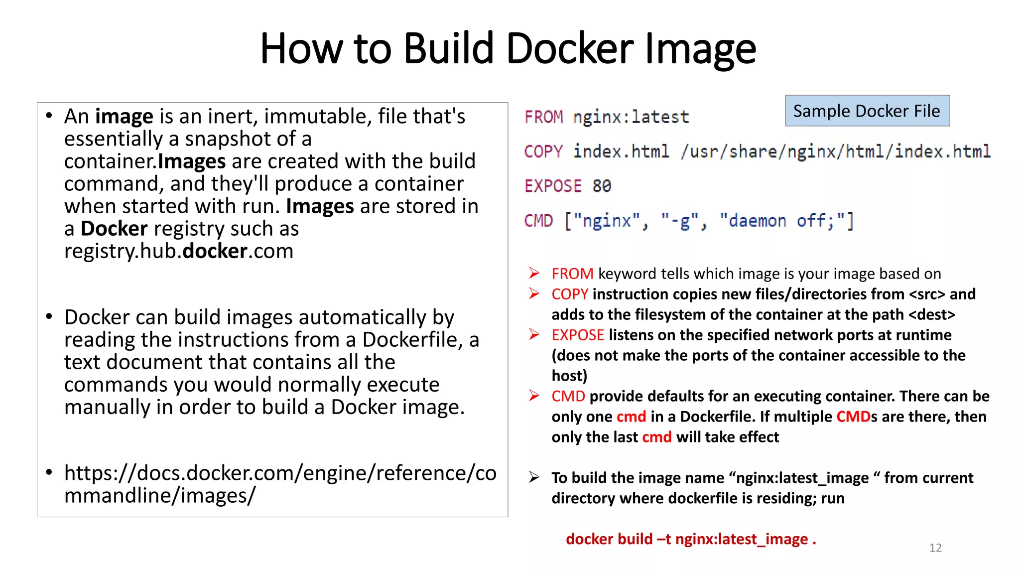 How to Build Docker Image
• An image is an inert, immutable, file that's
essentially a snapshot of a
container.Images are created with the build
command, and they'll produce a container
when started with run. Images are stored in
a Docker registry such as
registry.hub.docker.com
• Docker can build images automatically by
reading the instructions from a Dockerfile, a
text document that contains all the
commands you would normally execute
manually in order to build a Docker image.
• https://docs.docker.com/engine/reference/co
mmandline/images/
12
 FROM keyword tells which image is your image based on
 COPY instruction copies new files/directories from <src> and
adds to the filesystem of the container at the path <dest>
 EXPOSE listens on the specified network ports at runtime
(does not make the ports of the container accessible to the
host)
 CMD provide defaults for an executing container. There can be
only one cmd in a Dockerfile. If multiple CMDs are there, then
only the last cmd will take effect
 To build the image name “nginx:latest_image “ from current
directory where dockerfile is residing; run
docker build –t nginx:latest_image .
Sample Docker File
 