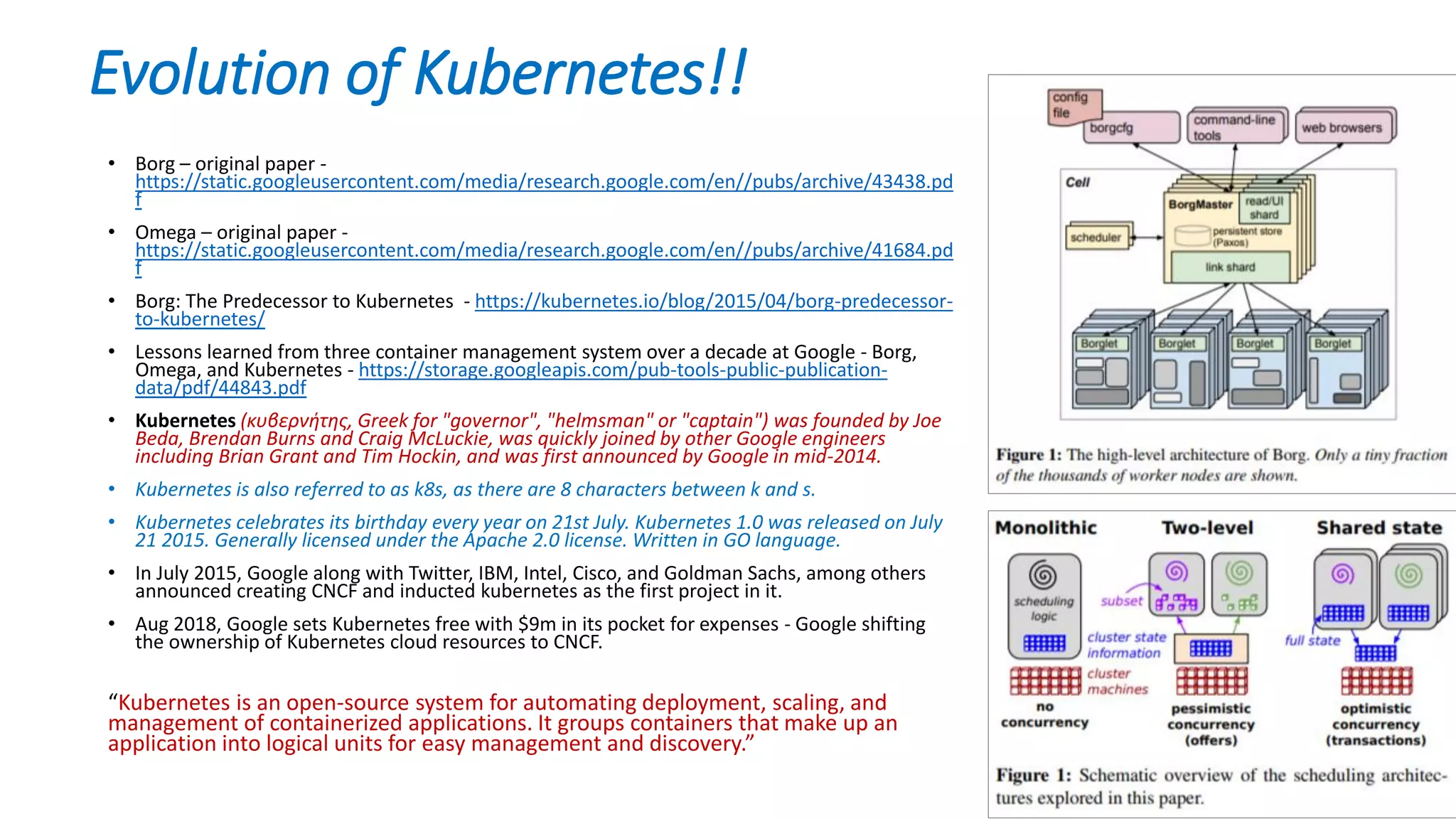 Evolution of Kubernetes!!
• Borg – original paper -
https://static.googleusercontent.com/media/research.google.com/en//pubs/archive/43438.pd
f
• Omega – original paper -
https://static.googleusercontent.com/media/research.google.com/en//pubs/archive/41684.pd
f
• Borg: The Predecessor to Kubernetes - https://kubernetes.io/blog/2015/04/borg-predecessor-
to-kubernetes/
• Lessons learned from three container management system over a decade at Google - Borg,
Omega, and Kubernetes - https://storage.googleapis.com/pub-tools-public-publication-
data/pdf/44843.pdf
• Kubernetes (κυβερνήτης, Greek for "governor", "helmsman" or "captain") was founded by Joe
Beda, Brendan Burns and Craig McLuckie, was quickly joined by other Google engineers
including Brian Grant and Tim Hockin, and was first announced by Google in mid-2014.
• Kubernetes is also referred to as k8s, as there are 8 characters between k and s.
• Kubernetes celebrates its birthday every year on 21st July. Kubernetes 1.0 was released on July
21 2015. Generally licensed under the Apache 2.0 license. Written in GO language.
• In July 2015, Google along with Twitter, IBM, Intel, Cisco, and Goldman Sachs, among others
announced creating CNCF and inducted kubernetes as the first project in it.
• Aug 2018, Google sets Kubernetes free with $9m in its pocket for expenses - Google shifting
the ownership of Kubernetes cloud resources to CNCF.
“Kubernetes is an open-source system for automating deployment, scaling, and
management of containerized applications. It groups containers that make up an
application into logical units for easy management and discovery.”
 
