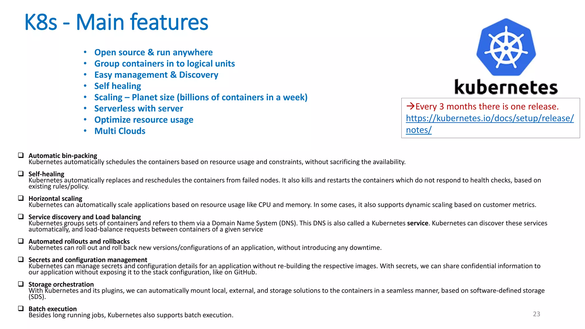 K8s - Main features
23
• Open source & run anywhere
• Group containers in to logical units
• Easy management & Discovery
• Self healing
• Scaling – Planet size (billions of containers in a week)
• Serverless with server
• Optimize resource usage
• Multi Clouds
 Automatic bin-packing
Kubernetes automatically schedules the containers based on resource usage and constraints, without sacrificing the availability.
 Self-healing
Kubernetes automatically replaces and reschedules the containers from failed nodes. It also kills and restarts the containers which do not respond to health checks, based on
existing rules/policy.
 Horizontal scaling
Kubernetes can automatically scale applications based on resource usage like CPU and memory. In some cases, it also supports dynamic scaling based on customer metrics.
 Service discovery and Load balancing
Kubernetes groups sets of containers and refers to them via a Domain Name System (DNS). This DNS is also called a Kubernetes service. Kubernetes can discover these services
automatically, and load-balance requests between containers of a given service
 Automated rollouts and rollbacks
Kubernetes can roll out and roll back new versions/configurations of an application, without introducing any downtime.
 Secrets and configuration management
Kubernetes can manage secrets and configuration details for an application without re-building the respective images. With secrets, we can share confidential information to
our application without exposing it to the stack configuration, like on GitHub.
 Storage orchestration
With Kubernetes and its plugins, we can automatically mount local, external, and storage solutions to the containers in a seamless manner, based on software-defined storage
(SDS).
 Batch execution
Besides long running jobs, Kubernetes also supports batch execution.
Every 3 months there is one release.
https://kubernetes.io/docs/setup/release/
notes/
 