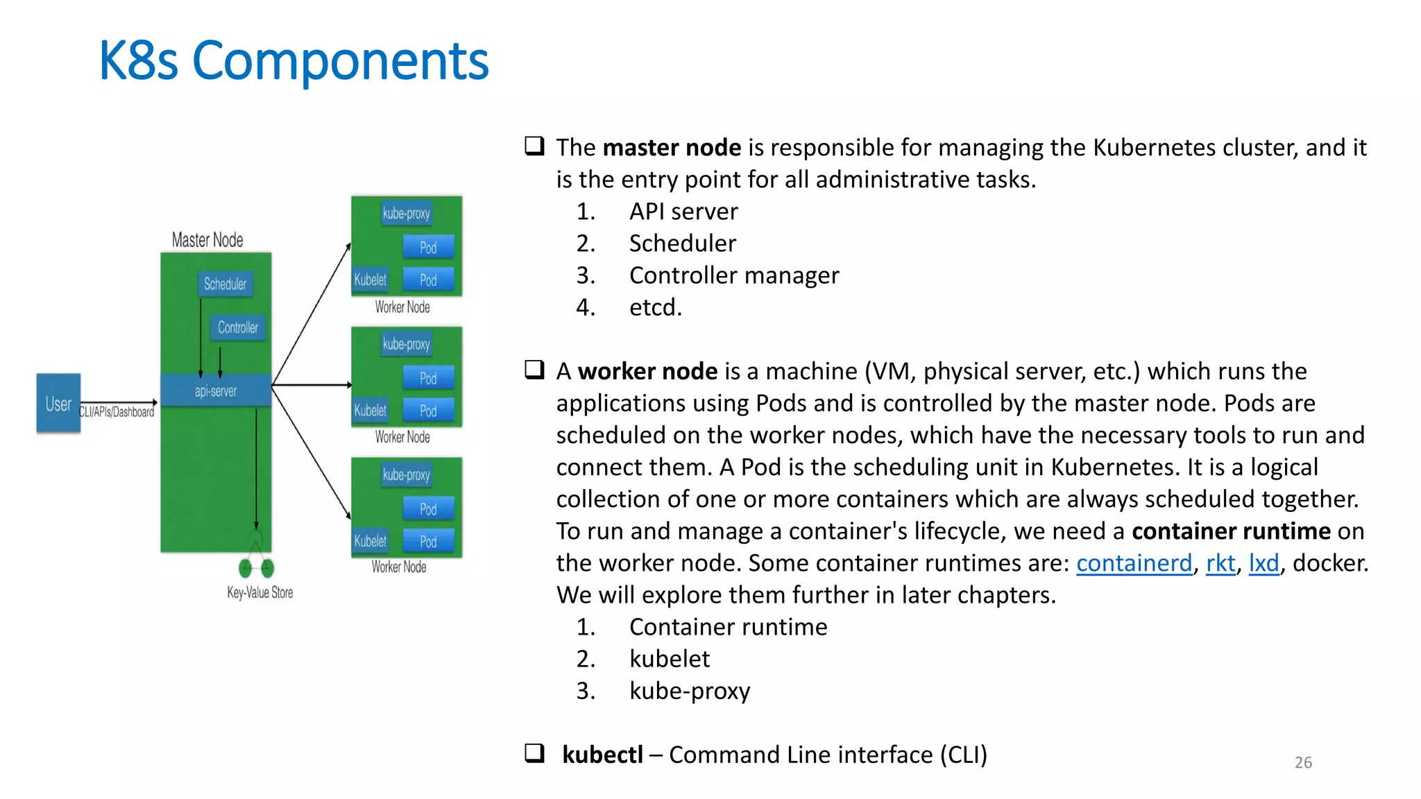 26
 The master node is responsible for managing the Kubernetes cluster, and it
is the entry point for all administrative tasks.
1. API server
2. Scheduler
3. Controller manager
4. etcd.
 A worker node is a machine (VM, physical server, etc.) which runs the
applications using Pods and is controlled by the master node. Pods are
scheduled on the worker nodes, which have the necessary tools to run and
connect them. A Pod is the scheduling unit in Kubernetes. It is a logical
collection of one or more containers which are always scheduled together.
To run and manage a container's lifecycle, we need a container runtime on
the worker node. Some container runtimes are: containerd, rkt, lxd, docker.
We will explore them further in later chapters.
1. Container runtime
2. kubelet
3. kube-proxy
 kubectl – Command Line interface (CLI)
K8s Components
 