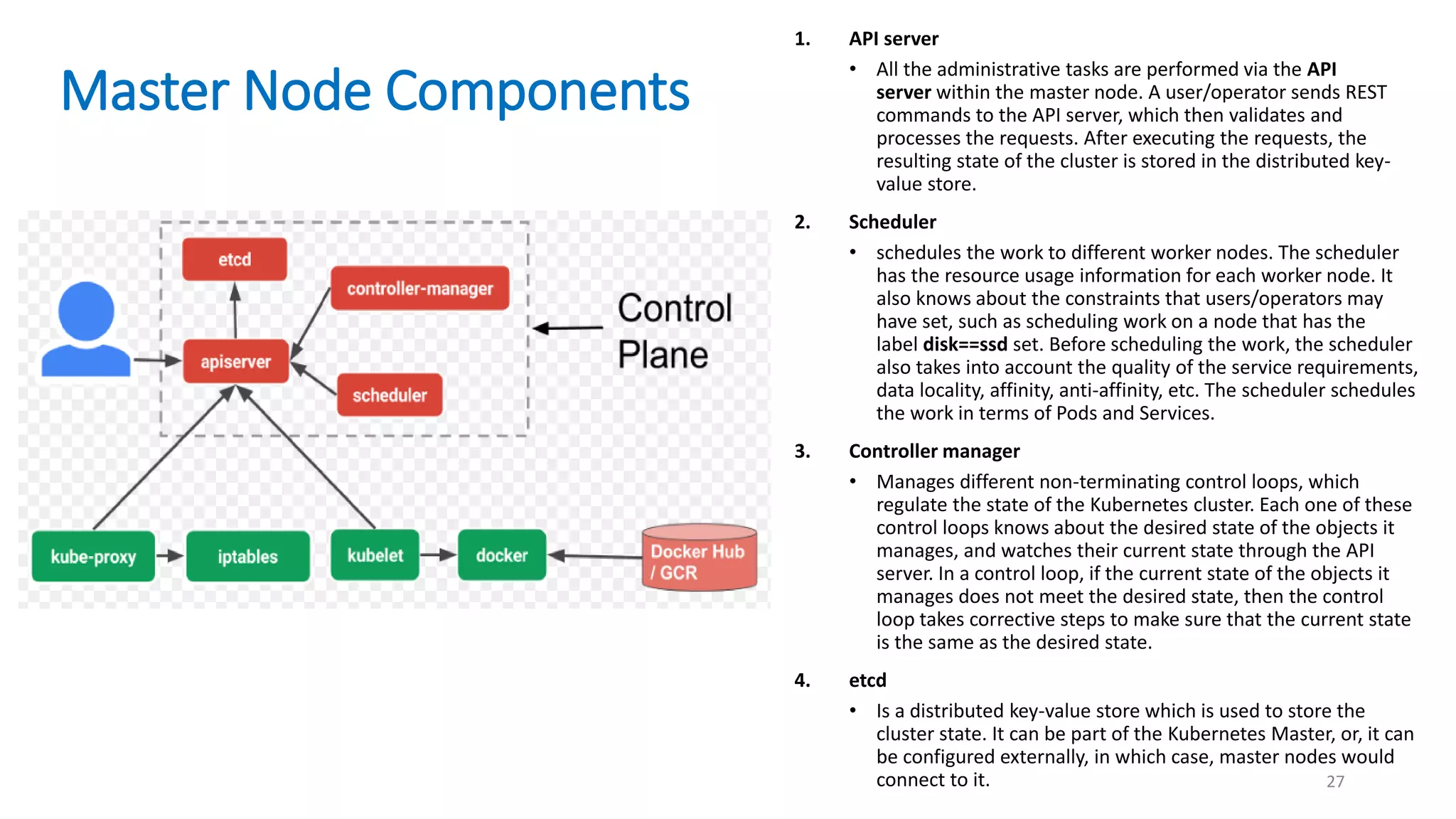 Master Node Components
27
1. API server
• All the administrative tasks are performed via the API
server within the master node. A user/operator sends REST
commands to the API server, which then validates and
processes the requests. After executing the requests, the
resulting state of the cluster is stored in the distributed key-
value store.
2. Scheduler
• schedules the work to different worker nodes. The scheduler
has the resource usage information for each worker node. It
also knows about the constraints that users/operators may
have set, such as scheduling work on a node that has the
label disk==ssd set. Before scheduling the work, the scheduler
also takes into account the quality of the service requirements,
data locality, affinity, anti-affinity, etc. The scheduler schedules
the work in terms of Pods and Services.
3. Controller manager
• Manages different non-terminating control loops, which
regulate the state of the Kubernetes cluster. Each one of these
control loops knows about the desired state of the objects it
manages, and watches their current state through the API
server. In a control loop, if the current state of the objects it
manages does not meet the desired state, then the control
loop takes corrective steps to make sure that the current state
is the same as the desired state.
4. etcd
• Is a distributed key-value store which is used to store the
cluster state. It can be part of the Kubernetes Master, or, it can
be configured externally, in which case, master nodes would
connect to it.
 