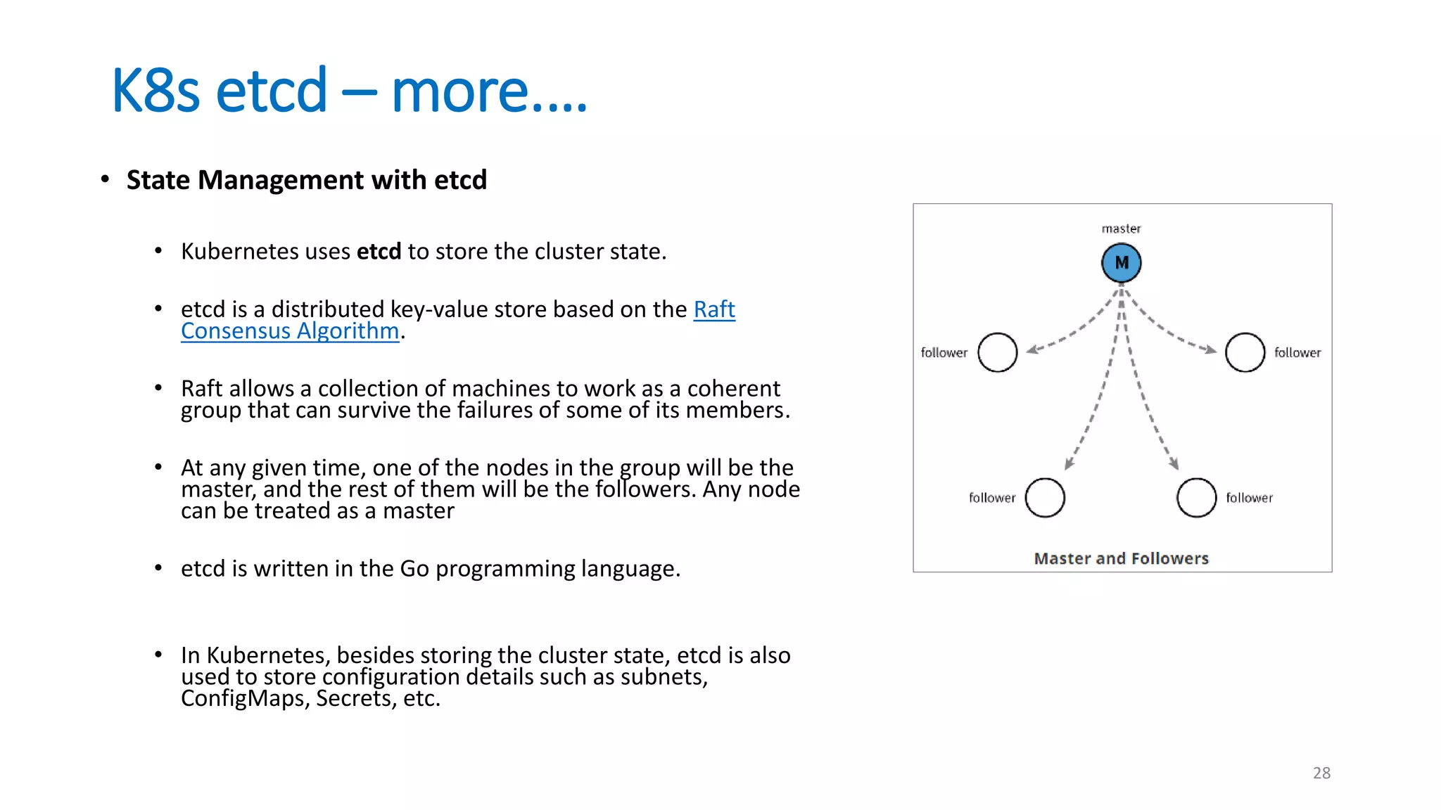 K8s etcd – more.…
28
• State Management with etcd
• Kubernetes uses etcd to store the cluster state.
• etcd is a distributed key-value store based on the Raft
Consensus Algorithm.
• Raft allows a collection of machines to work as a coherent
group that can survive the failures of some of its members.
• At any given time, one of the nodes in the group will be the
master, and the rest of them will be the followers. Any node
can be treated as a master
• etcd is written in the Go programming language.
• In Kubernetes, besides storing the cluster state, etcd is also
used to store configuration details such as subnets,
ConfigMaps, Secrets, etc.
 
