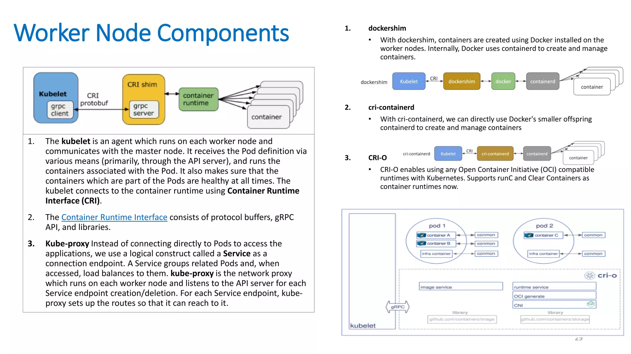 Worker Node Components
29
1. The kubelet is an agent which runs on each worker node and
communicates with the master node. It receives the Pod definition via
various means (primarily, through the API server), and runs the
containers associated with the Pod. It also makes sure that the
containers which are part of the Pods are healthy at all times. The
kubelet connects to the container runtime using Container Runtime
Interface (CRI).
2. The Container Runtime Interface consists of protocol buffers, gRPC
API, and libraries.
3. Kube-proxy Instead of connecting directly to Pods to access the
applications, we use a logical construct called a Service as a
connection endpoint. A Service groups related Pods and, when
accessed, load balances to them. kube-proxy is the network proxy
which runs on each worker node and listens to the API server for each
Service endpoint creation/deletion. For each Service endpoint, kube-
proxy sets up the routes so that it can reach to it.
1. dockershim
• With dockershim, containers are created using Docker installed on the
worker nodes. Internally, Docker uses containerd to create and manage
containers.
2. cri-containerd
• With cri-containerd, we can directly use Docker's smaller offspring
containerd to create and manage containers
3. CRI-O
• CRI-O enables using any Open Container Initiative (OCI) compatible
runtimes with Kubernetes. Supports runC and Clear Containers as
container runtimes now.
 