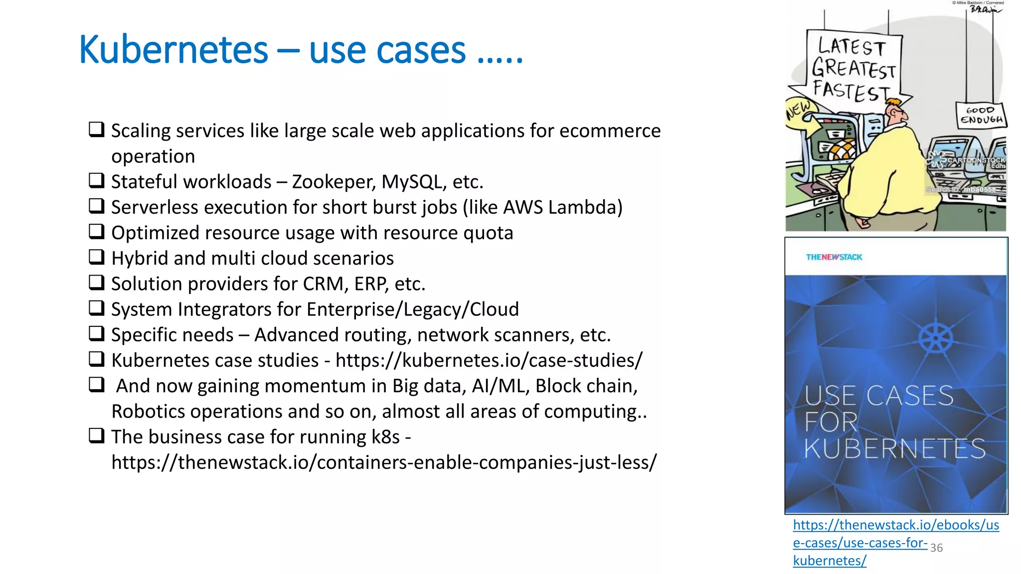 Kubernetes – use cases …..
36
https://thenewstack.io/ebooks/us
e-cases/use-cases-for-
kubernetes/
 Scaling services like large scale web applications for ecommerce
operation
 Stateful workloads – Zookeper, MySQL, etc.
 Serverless execution for short burst jobs (like AWS Lambda)
 Optimized resource usage with resource quota
 Hybrid and multi cloud scenarios
 Solution providers for CRM, ERP, etc.
 System Integrators for Enterprise/Legacy/Cloud
 Specific needs – Advanced routing, network scanners, etc.
 Kubernetes case studies - https://kubernetes.io/case-studies/
 And now gaining momentum in Big data, AI/ML, Block chain,
Robotics operations and so on, almost all areas of computing..
 The business case for running k8s -
https://thenewstack.io/containers-enable-companies-just-less/
 