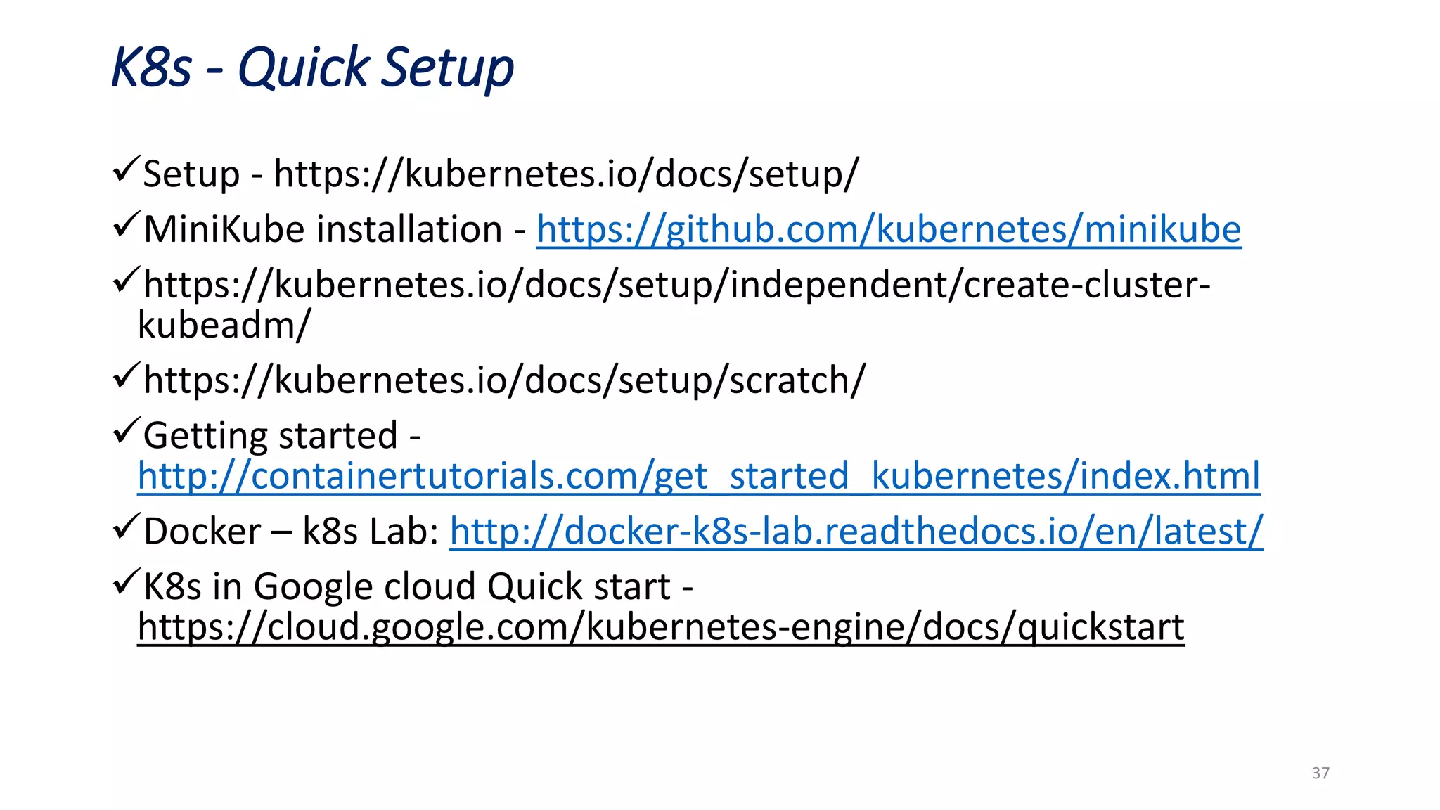 K8s - Quick Setup
Setup - https://kubernetes.io/docs/setup/
MiniKube installation - https://github.com/kubernetes/minikube
https://kubernetes.io/docs/setup/independent/create-cluster-
kubeadm/
https://kubernetes.io/docs/setup/scratch/
Getting started -
http://containertutorials.com/get_started_kubernetes/index.html
Docker – k8s Lab: http://docker-k8s-lab.readthedocs.io/en/latest/
K8s in Google cloud Quick start -
https://cloud.google.com/kubernetes-engine/docs/quickstart
37
 