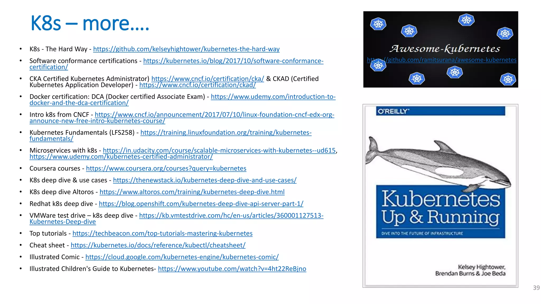 K8s – more….
• K8s - The Hard Way - https://github.com/kelseyhightower/kubernetes-the-hard-way
• Software conformance certifications - https://kubernetes.io/blog/2017/10/software-conformance-
certification/
• CKA Certified Kubernetes Administrator) https://www.cncf.io/certification/cka/ & CKAD (Certified
Kubernetes Application Developer) - https://www.cncf.io/certification/ckad/
• Docker certification: DCA (Docker certified Associate Exam) - https://www.udemy.com/introduction-to-
docker-and-the-dca-certification/
• Intro k8s from CNCF - https://www.cncf.io/announcement/2017/07/10/linux-foundation-cncf-edx-org-
announce-new-free-intro-kubernetes-course/
• Kubernetes Fundamentals (LFS258) - https://training.linuxfoundation.org/training/kubernetes-
fundamentals/
• Microservices with k8s - https://in.udacity.com/course/scalable-microservices-with-kubernetes--ud615,
https://www.udemy.com/kubernetes-certified-administrator/
• Coursera courses - https://www.coursera.org/courses?query=kubernetes
• K8s deep dive & use cases - https://thenewstack.io/kubernetes-deep-dive-and-use-cases/
• K8s deep dive Altoros - https://www.altoros.com/training/kubernetes-deep-dive.html
• Redhat k8s deep dive - https://blog.openshift.com/kubernetes-deep-dive-api-server-part-1/
• VMWare test drive – k8s deep dive - https://kb.vmtestdrive.com/hc/en-us/articles/360001127513-
Kubernetes-Deep-dive
• Top tutorials - https://techbeacon.com/top-tutorials-mastering-kubernetes
• Cheat sheet - https://kubernetes.io/docs/reference/kubectl/cheatsheet/
• Illustrated Comic - https://cloud.google.com/kubernetes-engine/kubernetes-comic/
• Illustrated Children's Guide to Kubernetes- https://www.youtube.com/watch?v=4ht22ReBjno
39
https://github.com/ramitsurana/awesome-kubernetes
 