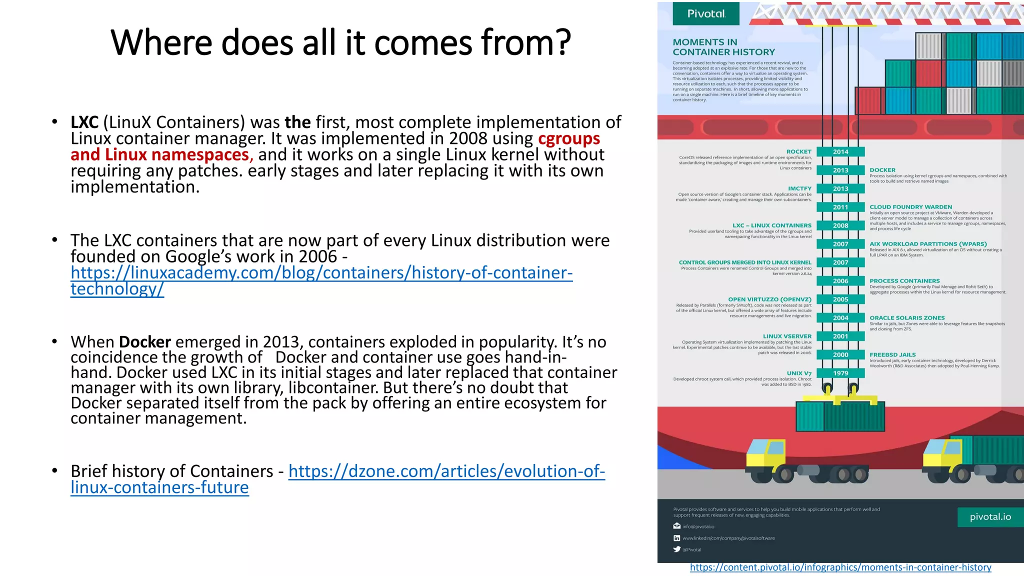 Where does all it comes from?
• LXC (LinuX Containers) was the first, most complete implementation of
Linux container manager. It was implemented in 2008 using cgroups
and Linux namespaces, and it works on a single Linux kernel without
requiring any patches. early stages and later replacing it with its own
implementation.
• The LXC containers that are now part of every Linux distribution were
founded on Google’s work in 2006 -
https://linuxacademy.com/blog/containers/history-of-container-
technology/
• When Docker emerged in 2013, containers exploded in popularity. It’s no
coincidence the growth of Docker and container use goes hand-in-
hand. Docker used LXC in its initial stages and later replaced that container
manager with its own library, libcontainer. But there’s no doubt that
Docker separated itself from the pack by offering an entire ecosystem for
container management.
• Brief history of Containers - https://dzone.com/articles/evolution-of-
linux-containers-future
https://content.pivotal.io/infographics/moments-in-container-history
 