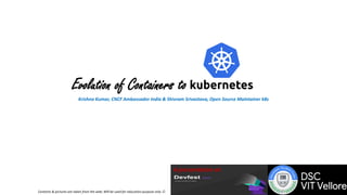 Evolution of Containers to
Krishna Kumar, CNCF Ambassador India & Shivram Srivastava, Open Source Maintainer k8s
A presentation at
Contents & pictures are taken from the web; Will be used for education purpose only 
 