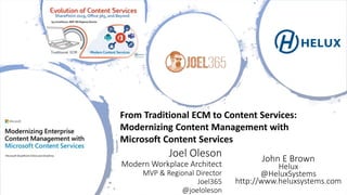 Joel Oleson
Modern Workplace Architect
MVP & Regional Director
Joel365
@joeloleson
From Traditional ECM to Content Services:
Modernizing Content Management with
Microsoft Content Services
John E Brown
Helux
@HeluxSystems
http://www.heluxsystems.com
 
