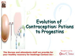Evolution ofEvolution of
Contraception: PotionsContraception: Potions
to Progestinsto Progestins
Brought to you by
The Nurses and attendants staff we provide for
your healthy recovery for bookings Contact Us:-
 