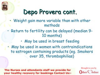 Depo Provera cont.Depo Provera cont.
• Weight gain more variable than with other
methods
• Return to fertility can be delayed (median 9-
10 months)
• May be used in breast feeding
• May be used in women with contraindications
to estrogen containing products (eg. Smokers
over 35, thrombophilias)
Brought to you by
The Nurses and attendants staff we provide for
your healthy recovery for bookings Contact Us:-
 