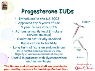 Progesterone IUDsProgesterone IUDs
• Introduced in the US 2002
• Approved for 5 years of use
• 5 year failure rate 0.7%
• Actions primarily local (thickens
cervical mucous)
• Ovulation not usually impaired
• Rapid return to fertility
• Long term effects on endometrium
• By 12 months bleeding reduced 70-90%
• Majority of women amenorrheic at one year
• Useful in patients with dysmenorrhea
and menorrhagia
Copper
Mirena
Brought to you by
The Nurses and attendants staff we provide for
your healthy recovery for bookings Contact Us:-
 