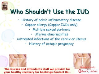 Who Shouldn’t Use the IUDWho Shouldn’t Use the IUD
• History of pelvic inflammatory disease
• Copper allergy (Copper IUDs only)
• Multiple sexual partners
• Uterine abnormalities
• Untreated infections of the cervix or uterus
• History of ectopic pregnancy
Brought to you by
The Nurses and attendants staff we provide for
your healthy recovery for bookings Contact Us:-
 