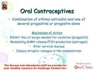 Oral ContraceptivesOral Contraceptives
• Combination of ethinyl estradiol and one of
several progestins or progestin alone
Mechanism of Action
• Inhibit the LH surge needed for ovulation (progestin)
• Modulating GnRH release/FSH production (estrogen)
• Alter cervical mucous
• Induce atrophic changes in the endometrium
Brought to you by
The Nurses and attendants staff we provide for
your healthy recovery for bookings Contact Us:-
 