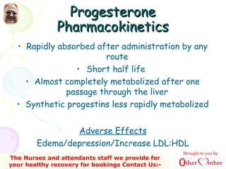 ProgesteroneProgesterone
PharmacokineticsPharmacokinetics
• Rapidly absorbed after administration by any
route
• Short half life
• Almost completely metabolized after one
passage through the liver
• Synthetic progestins less rapidly metabolized
Adverse Effects
Edema/depression/Increase LDL:HDL
Brought to you by
The Nurses and attendants staff we provide for
your healthy recovery for bookings Contact Us:-
 