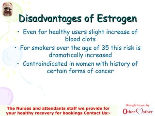 Disadvantages of EstrogenDisadvantages of Estrogen
• Even for healthy users slight increase of
blood clots
• For smokers over the age of 35 this risk is
dramatically increased
• Contraindicated in women with history of
certain forms of cancer
Brought to you by
The Nurses and attendants staff we provide for
your healthy recovery for bookings Contact Us:-
 