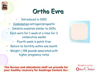 Ortho EvraOrtho Evra
• Introduced in 2002
• Combination estrogen/progestin
• Inhibits ovulation similar to OCPs
• Each worn for 1 week at a time for 3
consecutive weeks
• Fourth week is patch free
• Return to fertility within one month
• Weight > 198 pounds associated with
higher pregnancy rates
Brought to you by
The Nurses and attendants staff we provide for
your healthy recovery for bookings Contact Us:-
 