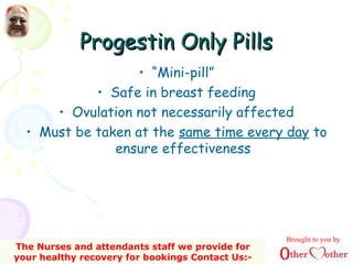 Progestin Only PillsProgestin Only Pills
• “Mini-pill”
• Safe in breast feeding
• Ovulation not necessarily affected
• Must be taken at the same time every day to
ensure effectiveness
Brought to you by
The Nurses and attendants staff we provide for
your healthy recovery for bookings Contact Us:-
 