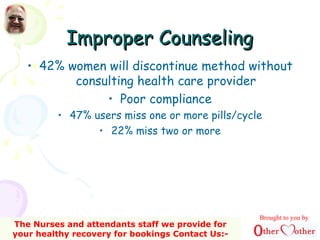Improper CounselingImproper Counseling
• 42% women will discontinue method without
consulting health care provider
• Poor compliance
• 47% users miss one or more pills/cycle
• 22% miss two or more
Brought to you by
The Nurses and attendants staff we provide for
your healthy recovery for bookings Contact Us:-
 