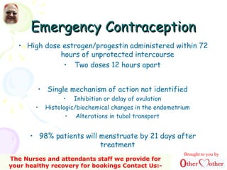 Emergency ContraceptionEmergency Contraception
• High dose estrogen/progestin administered within 72
hours of unprotected intercourse
• Two doses 12 hours apart
• Single mechanism of action not identified
• Inhibition or delay of ovulation
• Histologic/biochemical changes in the endometrium
• Alterations in tubal transport
• 98% patients will menstruate by 21 days after
treatment
Brought to you by
The Nurses and attendants staff we provide for
your healthy recovery for bookings Contact Us:-
 