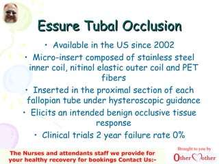 Essure Tubal OcclusionEssure Tubal Occlusion
• Available in the US since 2002
• Micro-insert composed of stainless steel
inner coil, nitinol elastic outer coil and PET
fibers
• Inserted in the proximal section of each
fallopian tube under hysteroscopic guidance
• Elicits an intended benign occlusive tissue
response
• Clinical trials 2 year failure rate 0%
Brought to you by
The Nurses and attendants staff we provide for
your healthy recovery for bookings Contact Us:-
 