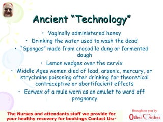Ancient “Technology”Ancient “Technology”
• Vaginally administered honey
• Drinking the water used to wash the dead
• “Sponges” made from crocodile dung or fermented
dough
• Lemon wedges over the cervix
• Middle Ages women died of lead, arsenic, mercury, or
strychnine poisoning after drinking for theoretical
contraceptive or abortifacient effects
• Earwax of a mule worn as an amulet to ward off
pregnancy
Brought to you by
The Nurses and attendants staff we provide for
your healthy recovery for bookings Contact Us:-
 