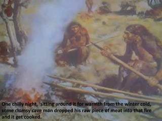 One chilly night, sitting around it for warmth from the winter cold,
some clumsy cave man dropped his raw piece of meat into that fire
and it get cooked.
 