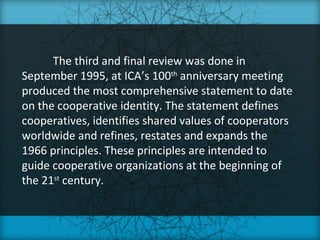 The third and final review was done in
September 1995, at ICA’s 100th anniversary meeting
produced the most comprehensive statement to date
on the cooperative identity. The statement defines
cooperatives, identifies shared values of cooperators
worldwide and refines, restates and expands the
1966 principles. These principles are intended to
guide cooperative organizations at the beginning of
the 21st century.
 