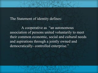 The Statement of identity defines:

        A cooperative as “an autonomous
association of persons united voluntarily to meet
their common economic, social and cultural needs
and aspirations through a jointly owned and
democratically- controlled enterprise.”
 