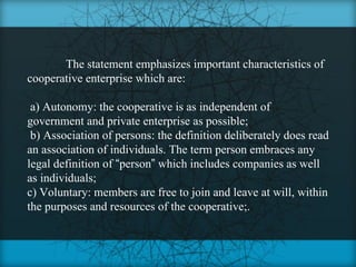 The statement emphasizes important characteristics of
cooperative enterprise which are:

 a) Autonomy: the cooperative is as independent of
government and private enterprise as possible;
 b) Association of persons: the definition deliberately does read
an association of individuals. The term person embraces any
legal definition of “person” which includes companies as well
as individuals;
c) Voluntary: members are free to join and leave at will, within
the purposes and resources of the cooperative;.
 