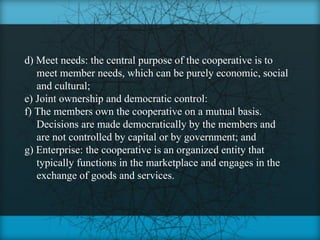 d) Meet needs: the central purpose of the cooperative is to
   meet member needs, which can be purely economic, social
   and cultural;
e) Joint ownership and democratic control:
f) The members own the cooperative on a mutual basis.
   Decisions are made democratically by the members and
   are not controlled by capital or by government; and
g) Enterprise: the cooperative is an organized entity that
   typically functions in the marketplace and engages in the
   exchange of goods and services.
 