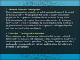 3. Member Economic Participation
Cooperatives contribute equitably to, and democratically control, the capital
of their cooperative. At least part of that capital is usually the common
property of the cooperative. Members allocate surpluses for any of the
following purposes; developing their cooperative, possibly by setting up
reserves, part of which would at least be indivisible; benefiting members in
proportion to their transactions with the cooperative; and supporting other
activities approved by the membership.

4. Education, Training and Information
Cooperatives provide education and training for their members, elected
representatives, managers and employees so they can contribute effectively to
the development of their cooperatives. They inform the general public –
particularly young people and opinion leaders-about the nature and
benefits of cooperation.
 
