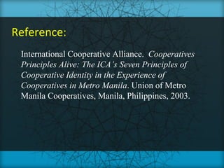 Reference:
 International Cooperative Alliance. Cooperatives
 Principles Alive: The ICA’s Seven Principles of
 Cooperative Identity in the Experience of
 Cooperatives in Metro Manila. Union of Metro
 Manila Cooperatives, Manila, Philippines, 2003.
 