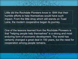 Little did the Rochdale Pioneers know in 1844 that their
humble efforts to help themselves would have such
impact. From the little shop which still stands on Toad
Lane, the modern cooperative began its journey.


One of the lessons learned from the Rochdale Pioneers is
that "helping people help themselves" is a strong and most
enduring form of economic development. The world has
certainly changed a great deal in 150 years, but the need for
cooperation among people remains.



                              http://www.cooperativegrocer.coop/articles/2004-01-09/co
 