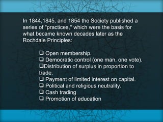 In 1844,1845, and 1854 the Society published a
series of "practices," which were the basis for
what became known decades later as the
Rochdale Principles:

       Open membership.
       Democratic control (one man, one vote).
      Distribution of surplus in proportion to
      trade.
       Payment of limited interest on capital.
       Political and religious neutrality.
       Cash trading
       Promotion of education
 