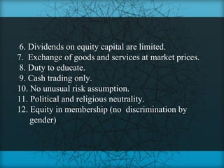 6. Dividends on equity capital are limited.
7. Exchange of goods and services at market prices.
 8. Duty to educate.
 9. Cash trading only.
10. No unusual risk assumption.
11. Political and religious neutrality.
12. Equity in membership (no discrimination by
    gender)
 
