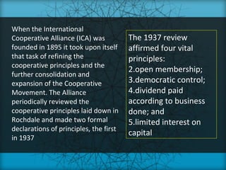 When the International
Cooperative Alliance (ICA) was          The 1937 review
founded in 1895 it took upon itself     affirmed four vital
that task of refining the               principles:
cooperative principles and the
                                        2.open membership;
further consolidation and
expansion of the Cooperative            3.democratic control;
Movement. The Alliance                  4.dividend paid
periodically reviewed the               according to business
cooperative principles laid down in     done; and
Rochdale and made two formal            5.limited interest on
declarations of principles, the first
                                        capital
in 1937
 