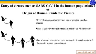 Entry of viruses such as SARS-CoV-2 in the human population??
or
Origin of Human Pandemic Viruses
Every human pandemic virus has originated in other
species
This is called “Zoonotic transmission” or “Zoonoosis”
For a human virus to become pandemic, it needs sustained
human to human transmission
Source: Wolfe et al., 2007
 