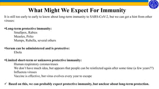 What Might We Expect For Immunity
It is still too early to early to know about long-term immunity to SARS-CoV-2, but we can get a hint from other
viruses:
Long-term protective immunity:
Smallpox, Rabies
Measles, Polio
Mumps, Rubella, several others
Serum can be administered and is protective:
Ebola
Limited short-term or unknown protective immunity:
Human respiratory coronaviruses
We don’t have much idea, but appears that people can be reinfected again after some time (a few years??)
Influenza viruses
Vaccine is effective, but virus evolves every year to escape
 Based on this, we can probably expect protective immunity, but unclear about long-term protection.
 