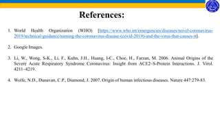 References:
1. World Health Organization (WHO) [https://www.who.int/emergencies/diseases/novel-coronavirus-
2019/technical-guidance/naming-the-coronavirus-disease-(covid-2019)-and-the-virus-that-causes-it].
2. Google Images.
3. Li, W., Wong, S-K., Li, F., Kuhn, J.H., Huang, I-C., Choe, H., Farzan, M. 2006. Animal Origins of the
Severe Acute Respiratory Syndrome Coronavirus: Insight from ACE2–S-Protein Interactions. J. Virol.
4211–4219.
4. Wolfe, N.D., Dunavan, C.P., Diamond, J. 2007. Origin of human infectious diseases. Nature 447:279-83.
 