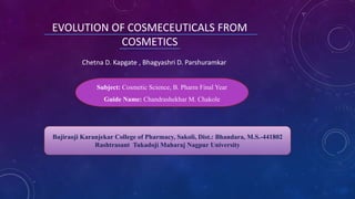 Chetna D. Kapgate , Bhagyashri D. Parshuramkar
EVOLUTION OF COSMECEUTICALS FROM
COSMETICS
Bajiraoji Karanjekar College of Pharmacy, Sakoli, Dist.: Bhandara, M.S.-441802
Rashtrasant Tukadoji Maharaj Nagpur University
Subject: Cosmetic Science, B. Pharm Final Year
Guide Name: Chandrashekhar M. Chakole
 